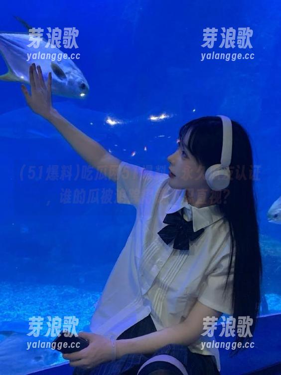 51爆料 吃瓜网51爆料,永久瓜友认证,谁的瓜被追踪得最不忍直视?