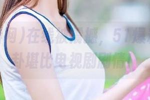 在线被震撼，51爆料网的八卦堪比电视剧剧情！