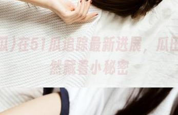 在51瓜追踪最新进展，瓜田里竟然藏着小秘密