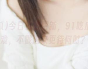 今日资源更新，91吃瓜暗藏好戏，不戳进来更待何时？