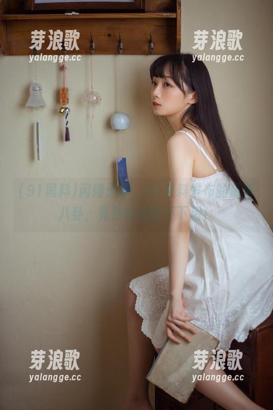 闲得无聊，91黑料发布的最新八卦，竟然让我停不下滑！
