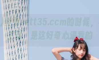 登录zztt35.ccm的时候，不是我主动，是这好奇心逼我的