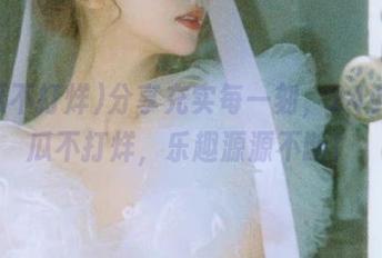 分享充实每一刻，24小时吃瓜不打烊，乐趣源源不断！