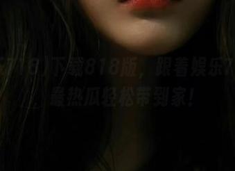 下载818版，跟着娱乐718吧，最热瓜轻松带到家！